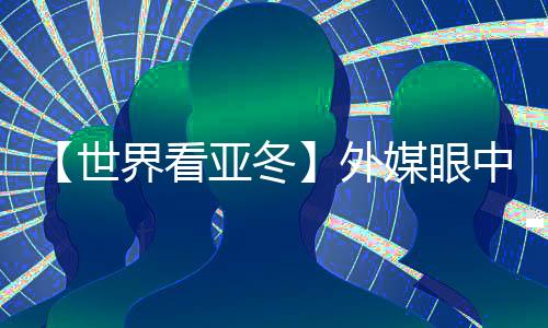 【世界看亚冬】外媒眼中的亚冬会关键词:“绿色、科技、节俭”