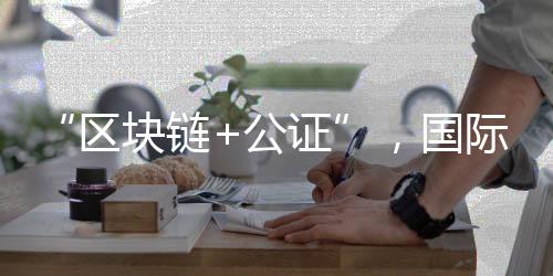 “区块链+公证”,国际化知识产权保护有新招