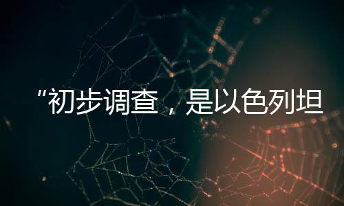 “初步调查，是以色列坦克炮击联黎部队阵地”