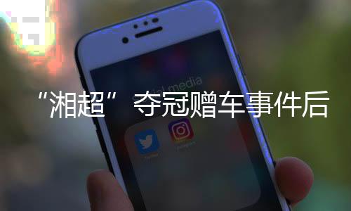 “湘超”夺冠赠车事件后续:杏运困难中再送奖励 足协为善意发声