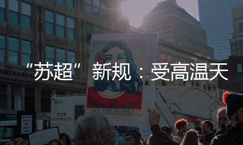 “苏超”新规🖲：受高温天气影响 换人名额增至7人
