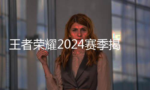 王者荣耀2024赛季揭幕 选手、战队、赛制齐应“新”元素
