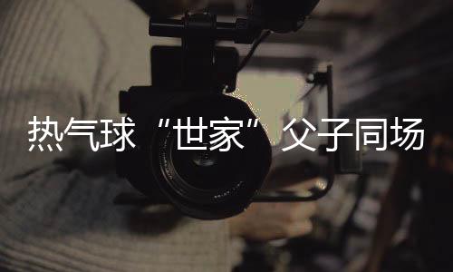 热气球“世家”父子同场竞技 三代传承映照中国低空运动“高飞”