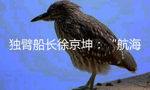 独臂船长徐京坤:“航海是风险管理与速度平衡的艺术”