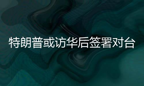 特朗普或访华后签署对台军售案，国台办回应