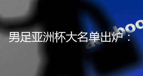 男足亚洲杯大名单出炉：武磊📭、韦世豪领衔 李可、艾克森落选