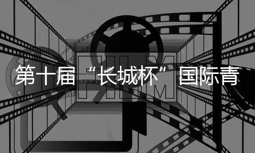 第十届“长城杯”国际青少年邀请赛🧜🎅🏼:绿茵聚友助推交流互鉴