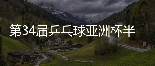 第34届乒乓球亚洲杯半决赛🈳：中国队锁定男女单金银牌