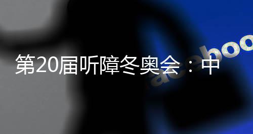 第20届听障冬奥会:中国体育代表团领跑奖牌榜