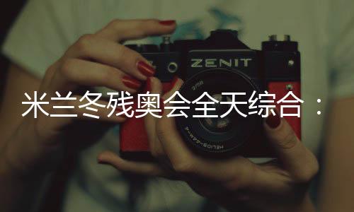 米兰冬残奥会全天综合:常常奏响的国歌 超出期待的收获