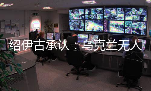 绍伊古承认：乌克兰无人机发展飞速⏸，俄罗斯没啥安全地方了