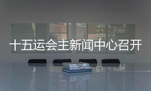 十五运会主新闻中心召开首场新闻发布会 各地记者将感受“细节之处见温暖”