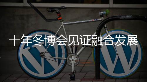 十年冬博会见证融合发展新格局 中国冰雪产业由“热”而“融”