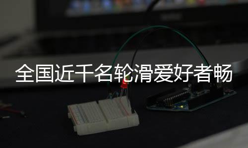 全国近千名轮滑爱好者畅滑秦岭小城 品味茶乡之韵