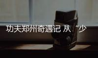 功夫郑州奇遇记 从“少林”到“八极”，不停息的功夫梦