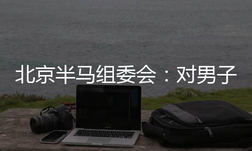 北京半马组委会：对男子组比赛结果问题已成立专项调查组