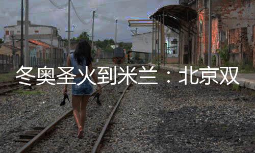 冬奥圣火到米兰：北京双奥志愿者完成首棒传递