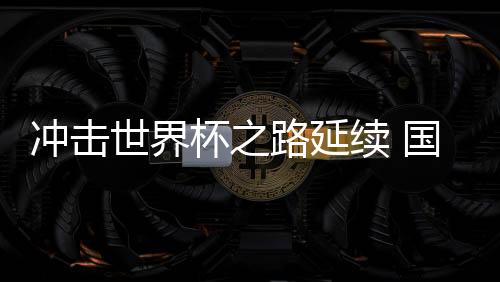 冲击世界杯之路延续 国足命运还在“自己脚下”