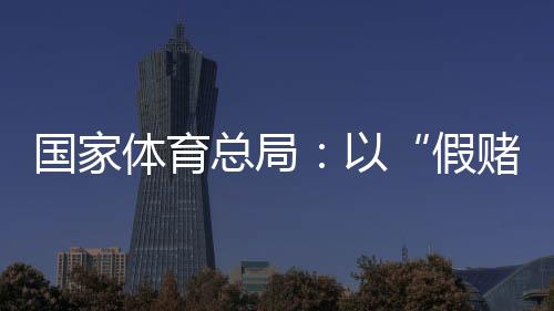 国家体育总局:以“假赌黑”治理为契机,重拳整治足球、象棋发展乱象