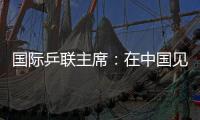 国际乒联主席：在中国见证WTT大满贯赛“羽翼渐丰”