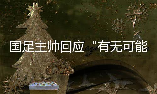 国足主帅回应“有无可能击败日本”:任何结果都可能发生