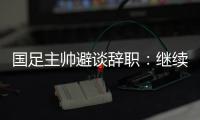 国足主帅避谈辞职：继续朝着晋级下一阶段努力