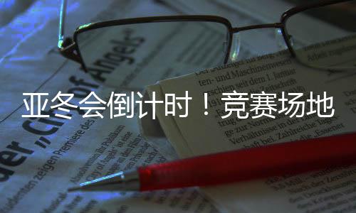 亚冬会倒计时！竞赛场地、赛事保障、媒体中心全就位