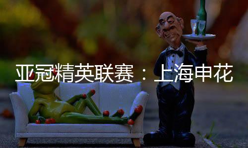 亚冠精英联赛:上海申花无缘八强 中超球队全部出局