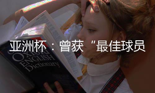 亚洲杯:曾获“最佳球员”称号的他,建言中国足球