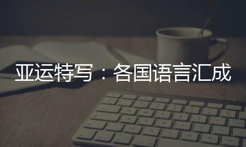 亚运特写:各国语言汇成“谢谢” 龙舟驶过友谊长存