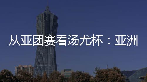 从亚团赛看汤尤杯：亚洲劲旅竞逐 国羽实战磨阵效果几何？