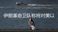 伊朗革命卫队称将对美以发起“最强硬”打击