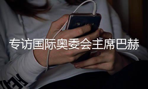 专访国际奥委会主席巴赫:掌舵奥林匹克运动12年,成就与遗憾