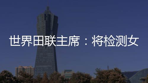 世界田联主席：将检测女选手染色体，以维护“比赛的公正性”