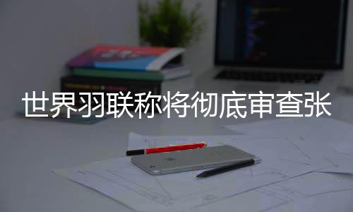 世界羽联称将彻底审查张志杰在赛场不幸离世一事