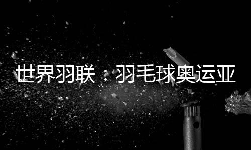 世界羽联:羽毛球奥运亚军何冰娇退出国际赛场