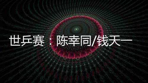 世乒赛：陈幸同/钱天一爆冷出局 王楚钦👳‍♂️、孙颖莎双线晋级