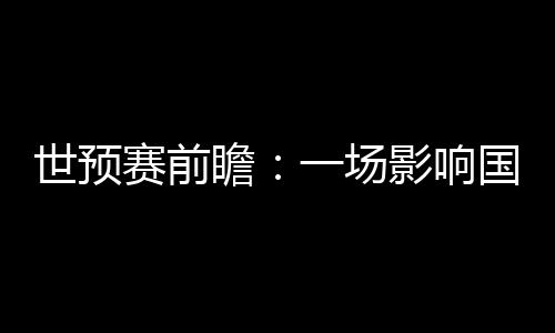 世预赛前瞻:一场影响国足未来数年命运的“生死战”