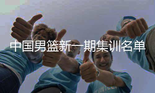 中国男篮新一期集训名单公布 以亚洲杯阵容为班底备战世预赛