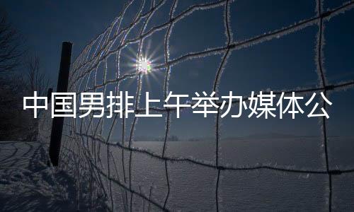 中国男排上午举办媒体公开课 主帅海宁留下守时热情的初印象