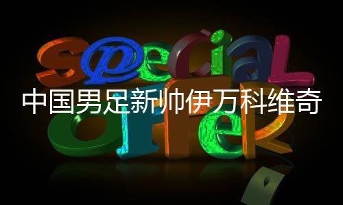 中国男足新帅伊万科维奇能否给球迷送上“见面礼”?