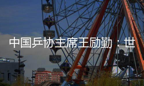 中国乒协主席王励勤:世乒赛成绩来之不易 男队面临更大挑战
