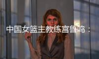 中国女篮主教练宫鲁鸣：对标一流强队 坚持“三全”方针