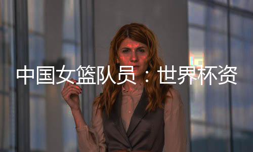 中国女篮队员:世界杯资格赛末战要“善始善终”