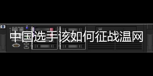 中国选手该如何征战温网🫓🤱?前女单冠军给出建议