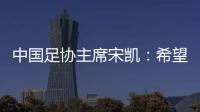 中国足协主席宋凯：希望中国有机会承办更多青少年国际足球赛事