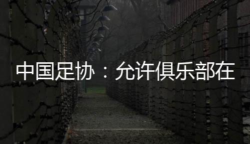 中国足协👳🏻‍♀️：允许俱乐部在2024