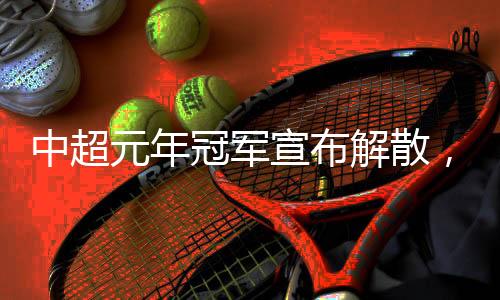 中超元年冠军宣布解散,四天后就是“30岁”生日