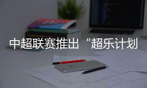 中超联赛推出“超乐计划” 面向全球音乐人征稿