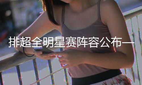 排超全明星赛阵容公布——翟德军龚翔宇当选“票王”